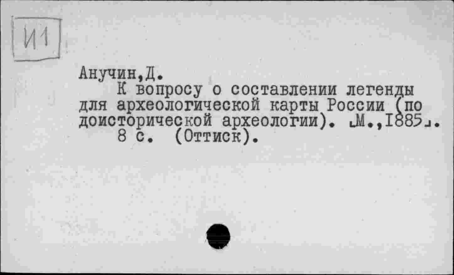 ﻿Анучин,Д.
К вопросу о составлении легенды для археологической карты России (по доисторической археологии). uM.,Iö85j.
8 с. (Оттиск).